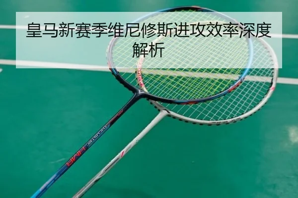 皇马新赛季维尼修斯进攻效率深度解析